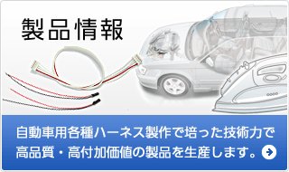 製品情報 自動車用各種ハーネス製作で培った技術力で高品質・高付加価値の製品を生産します。